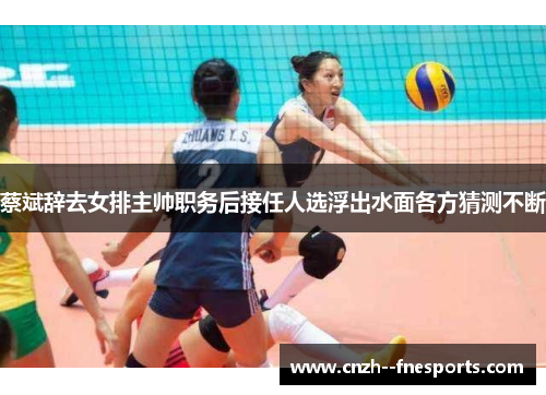 蔡斌辞去女排主帅职务后接任人选浮出水面各方猜测不断 蔡斌辞去女排主帅职务后接任人选浮出水面各方猜测不断