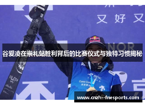 谷爱凌在崇礼站胜利背后的比赛仪式与独特习惯揭秘