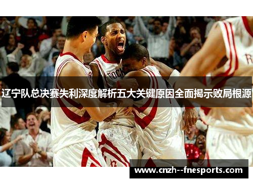 辽宁队总决赛失利深度解析五大关键原因全面揭示败局根源 辽宁队总决赛失利深度解析五大关键原因全面揭示败局根源