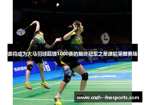 谁将成为大马羽球超级1000赛的最终冠军之星谁能笑傲赛场 谁将成为大马羽球超级1000赛的最终冠军之星谁能笑傲赛场