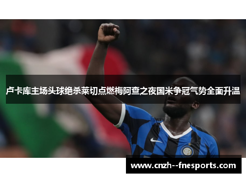 卢卡库主场头球绝杀莱切点燃梅阿查之夜国米争冠气势全面升温 卢卡库主场头球绝杀莱切点燃梅阿查之夜国米争冠气势全面升温