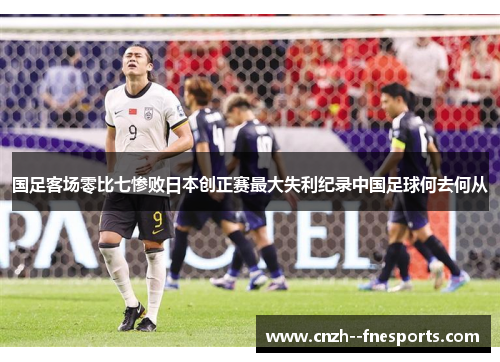 国足客场零比七惨败日本创正赛最大失利纪录中国足球何去何从 国足客场零比七惨败日本创正赛最大失利纪录中国足球何去何从