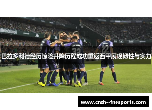 巴拉多利德经历惊险升降历程成功重返西甲展现韧性与实力