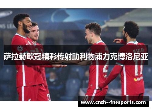 萨拉赫欧冠精彩传射助利物浦力克博洛尼亚 萨拉赫欧冠精彩传射助利物浦力克博洛尼亚