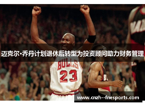 迈克尔·乔丹计划退休后转型为投资顾问助力财务管理 迈克尔·乔丹计划退休后转型为投资顾问助力财务管理