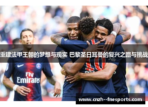 重建法甲王朝的梦想与现实 巴黎圣日耳曼的复兴之路与挑战