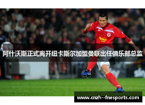 阿什沃斯正式离开纽卡斯尔加盟曼联出任俱乐部总监