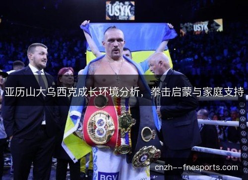 亚历山大乌西克成长环境分析,拳击启蒙与家庭支持 亚历山大乌西克成长环境分析,拳击启蒙与家庭支持