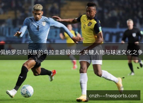 佩纳罗尔与民族的乌拉圭超级德比 关键人物与球迷文化之争 佩纳罗尔与民族的乌拉圭超级德比 关键人物与球迷文化之争