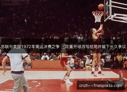 苏联与美国1972年奥运决赛之争 三次重开球改写结局并留下长久争议 苏联与美国1972年奥运决赛之争 三次重开球改写结局并留下长久争议